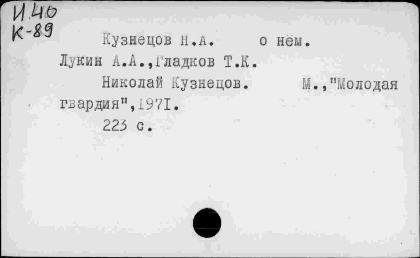 ﻿№
Ь* 0 Я
Кузнецов и. а. о нем.
Лукин А.А.,Гладков Т.К.
Николай Кузнецов. М.,’’Молодая гвардия”,1971.
223 с.